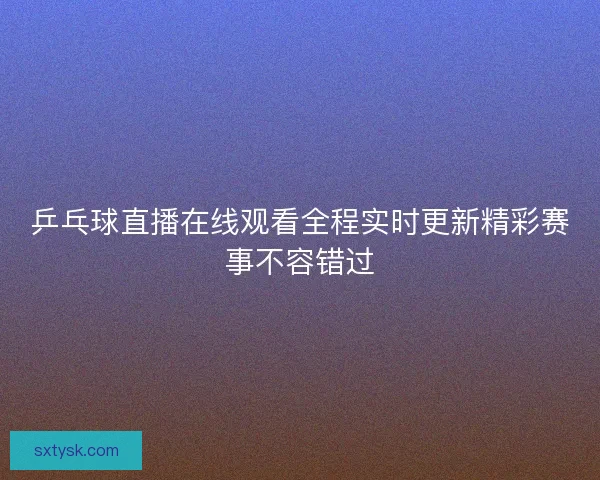 乒乓球直播在线观看全程实时更新精彩赛事不容错过