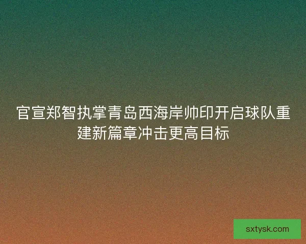 官宣郑智执掌青岛西海岸帅印开启球队重建新篇章冲击更高目标