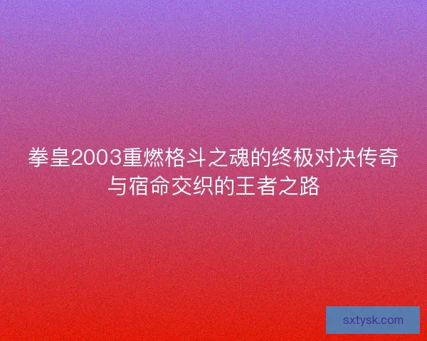 拳皇2003重燃格斗之魂的终极对决传奇与宿命交织的王者之路
