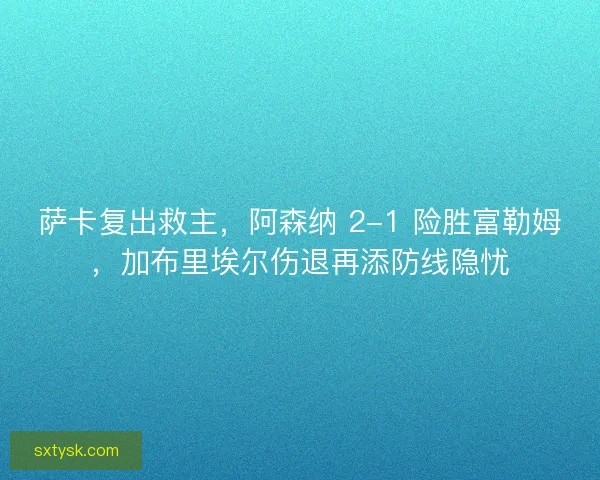 萨卡复出救主，阿森纳 2-1 险胜富勒姆，加布里埃尔伤退再添防线隐忧