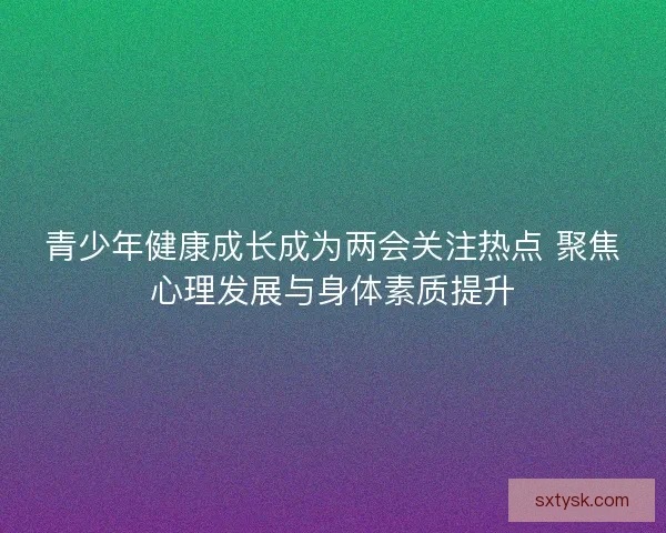 青少年健康成长成为两会关注热点 聚焦心理发展与身体素质提升