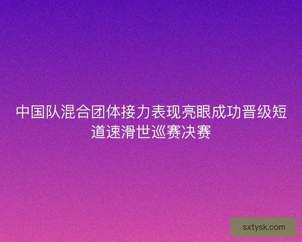 中国队混合团体接力表现亮眼成功晋级短道速滑世巡赛决赛