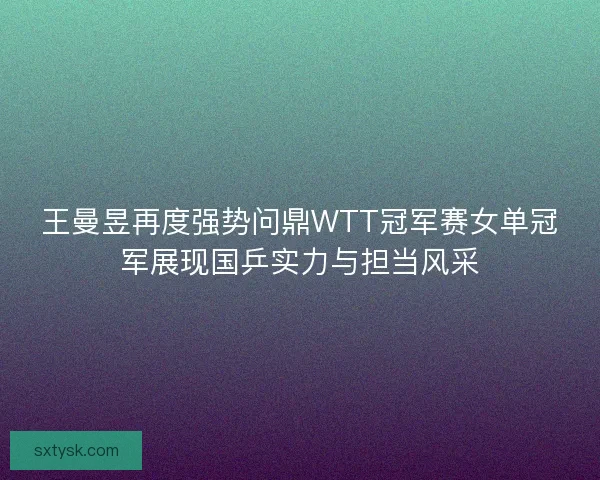 王曼昱再度强势问鼎WTT冠军赛女单冠军展现国乒实力与担当风采
