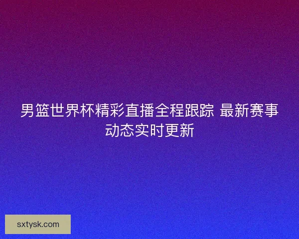 男篮世界杯精彩直播全程跟踪 最新赛事动态实时更新