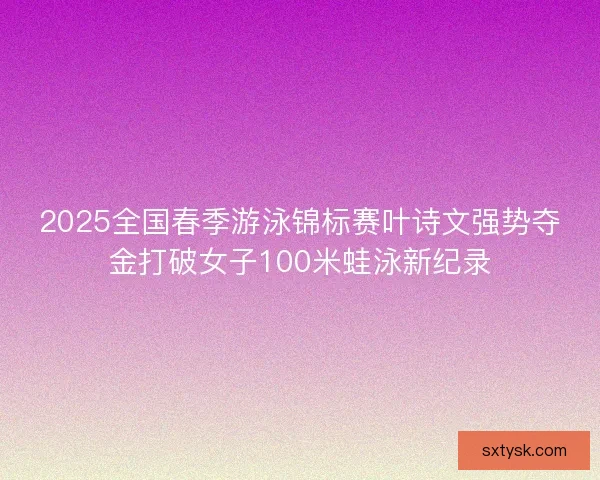 2025全国春季游泳锦标赛叶诗文强势夺金打破女子100米蛙泳新纪录