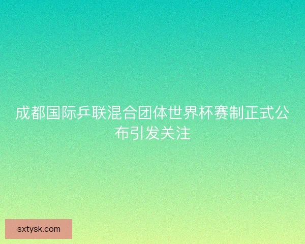 成都国际乒联混合团体世界杯赛制正式公布引发关注