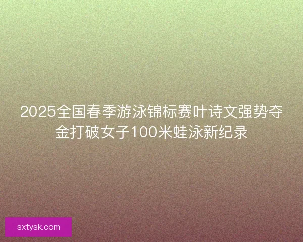 2025全国春季游泳锦标赛叶诗文强势夺金打破女子100米蛙泳新纪录