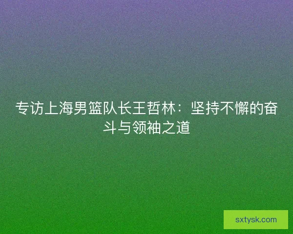 专访上海男篮队长王哲林：坚持不懈的奋斗与领袖之道