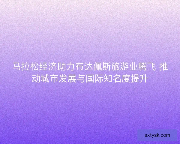 马拉松经济助力布达佩斯旅游业腾飞 推动城市发展与国际知名度提升