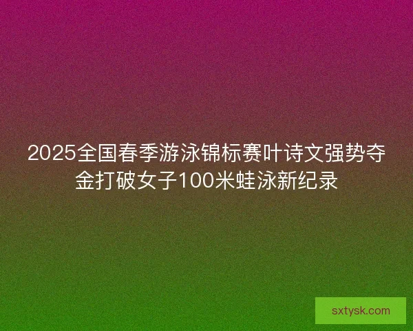 2025全国春季游泳锦标赛叶诗文强势夺金打破女子100米蛙泳新纪录