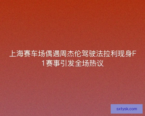 上海赛车场偶遇周杰伦驾驶法拉利现身F1赛事引发全场热议
