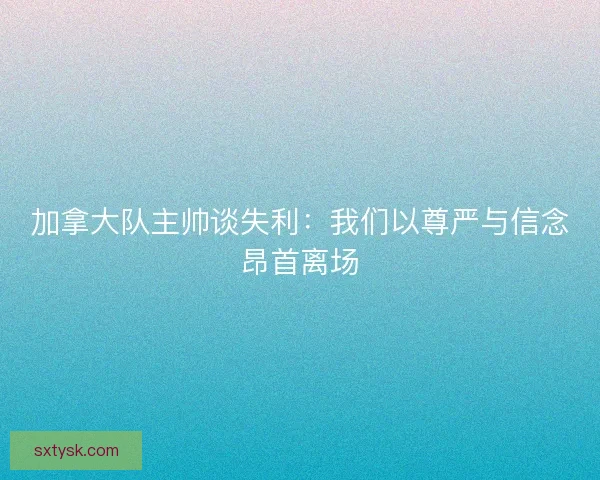 加拿大队主帅谈失利：我们以尊严与信念昂首离场