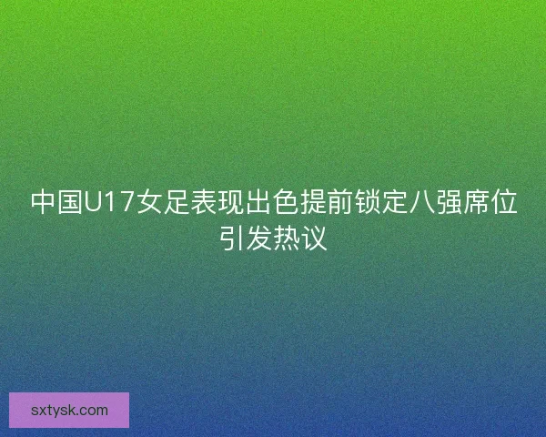 中国U17女足表现出色提前锁定八强席位引发热议