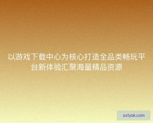 以游戏下载中心为核心打造全品类畅玩平台新体验汇聚海量精品资源