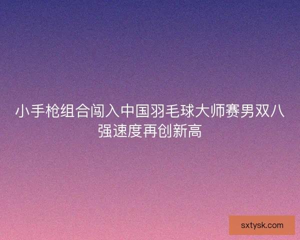 小手枪组合闯入中国羽毛球大师赛男双八强速度再创新高