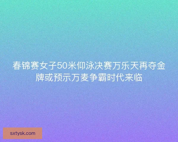 春锦赛女子50米仰泳决赛万乐天再夺金牌或预示万麦争霸时代来临