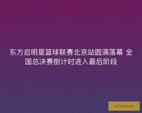 东方启明星篮球联赛北京站圆满落幕 全国总决赛倒计时进入最后阶段