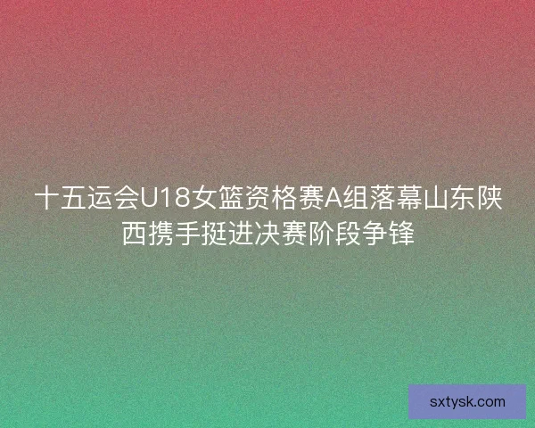 十五运会U18女篮资格赛A组落幕山东陕西携手挺进决赛阶段争锋